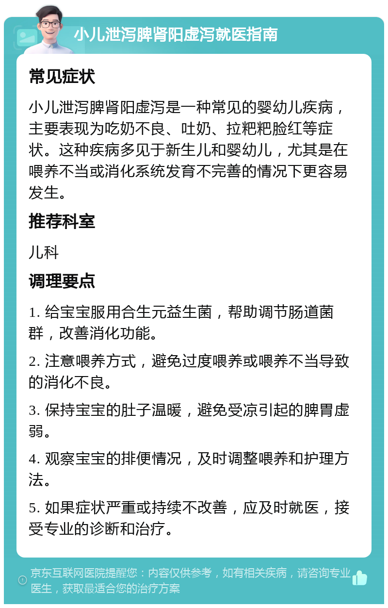 小儿泄泻脾肾阳虚泻就医指南 常见症状 小儿泄泻脾肾阳虚泻是一种常见的婴幼儿疾病，主要表现为吃奶不良、吐奶、拉粑粑脸红等症状。这种疾病多见于新生儿和婴幼儿，尤其是在喂养不当或消化系统发育不完善的情况下更容易发生。 推荐科室 儿科 调理要点 1. 给宝宝服用合生元益生菌，帮助调节肠道菌群，改善消化功能。 2. 注意喂养方式，避免过度喂养或喂养不当导致的消化不良。 3. 保持宝宝的肚子温暖，避免受凉引起的脾胃虚弱。 4. 观察宝宝的排便情况，及时调整喂养和护理方法。 5. 如果症状严重或持续不改善，应及时就医，接受专业的诊断和治疗。