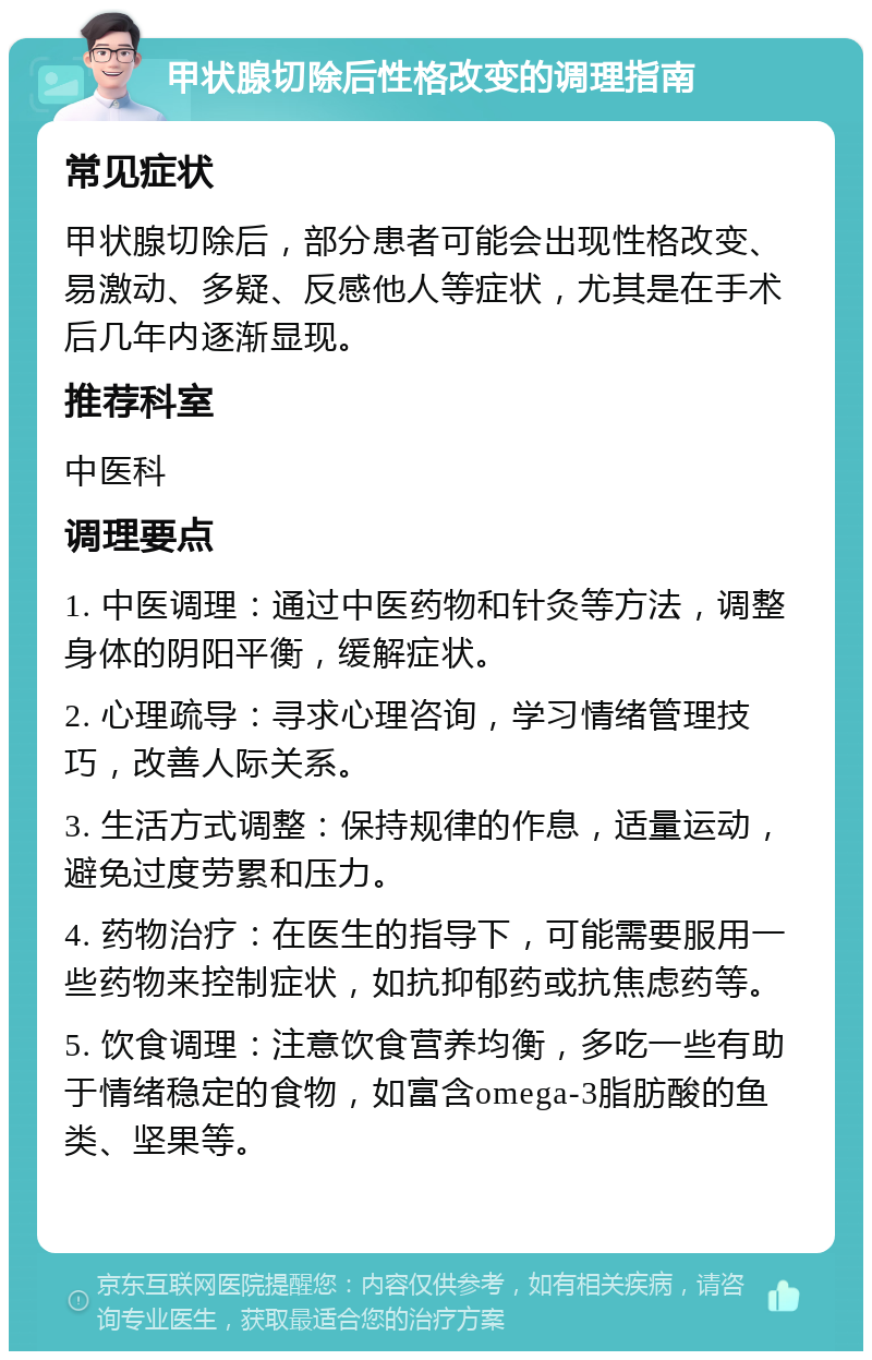 甲状腺切除后性格改变的调理指南 常见症状 甲状腺切除后，部分患者可能会出现性格改变、易激动、多疑、反感他人等症状，尤其是在手术后几年内逐渐显现。 推荐科室 中医科 调理要点 1. 中医调理：通过中医药物和针灸等方法，调整身体的阴阳平衡，缓解症状。 2. 心理疏导：寻求心理咨询，学习情绪管理技巧，改善人际关系。 3. 生活方式调整：保持规律的作息，适量运动，避免过度劳累和压力。 4. 药物治疗：在医生的指导下，可能需要服用一些药物来控制症状，如抗抑郁药或抗焦虑药等。 5. 饮食调理：注意饮食营养均衡，多吃一些有助于情绪稳定的食物，如富含omega-3脂肪酸的鱼类、坚果等。