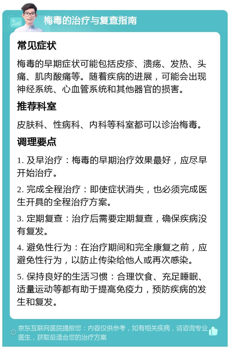 梅毒的治疗与复查指南 常见症状 梅毒的早期症状可能包括皮疹、溃疡、发热、头痛、肌肉酸痛等。随着疾病的进展，可能会出现神经系统、心血管系统和其他器官的损害。 推荐科室 皮肤科、性病科、内科等科室都可以诊治梅毒。 调理要点 1. 及早治疗：梅毒的早期治疗效果最好，应尽早开始治疗。 2. 完成全程治疗：即使症状消失，也必须完成医生开具的全程治疗方案。 3. 定期复查：治疗后需要定期复查，确保疾病没有复发。 4. 避免性行为：在治疗期间和完全康复之前，应避免性行为，以防止传染给他人或再次感染。 5. 保持良好的生活习惯：合理饮食、充足睡眠、适量运动等都有助于提高免疫力，预防疾病的发生和复发。