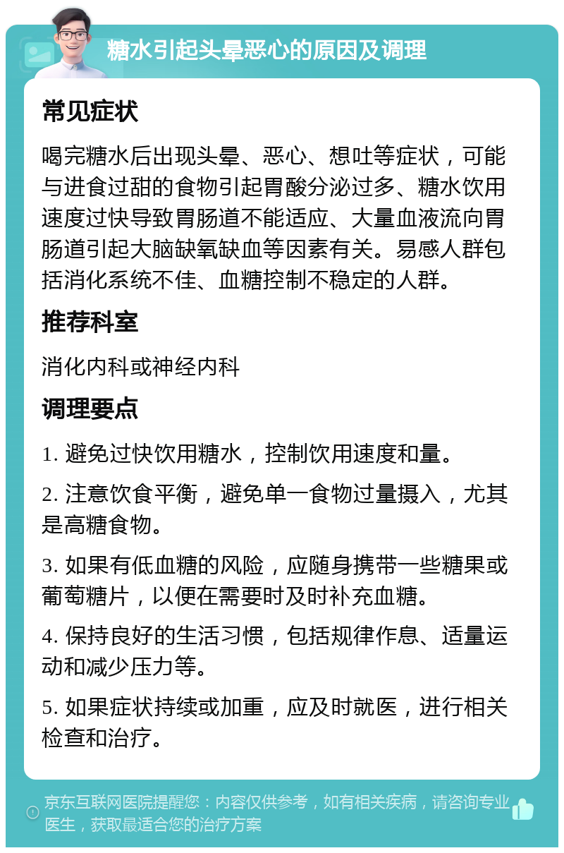 糖水引起头晕恶心的原因及调理 常见症状 喝完糖水后出现头晕、恶心、想吐等症状，可能与进食过甜的食物引起胃酸分泌过多、糖水饮用速度过快导致胃肠道不能适应、大量血液流向胃肠道引起大脑缺氧缺血等因素有关。易感人群包括消化系统不佳、血糖控制不稳定的人群。 推荐科室 消化内科或神经内科 调理要点 1. 避免过快饮用糖水，控制饮用速度和量。 2. 注意饮食平衡，避免单一食物过量摄入，尤其是高糖食物。 3. 如果有低血糖的风险，应随身携带一些糖果或葡萄糖片，以便在需要时及时补充血糖。 4. 保持良好的生活习惯，包括规律作息、适量运动和减少压力等。 5. 如果症状持续或加重，应及时就医，进行相关检查和治疗。