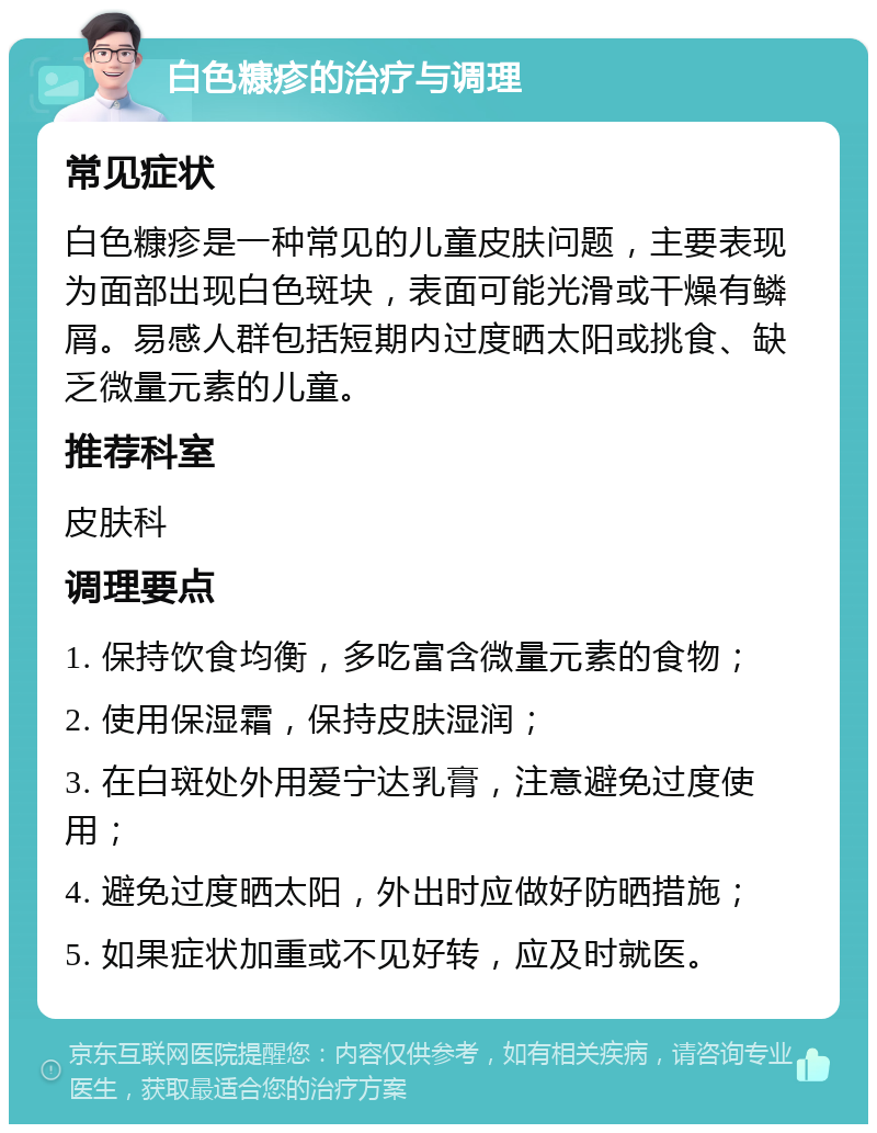 白色糠疹的治疗与调理 常见症状 白色糠疹是一种常见的儿童皮肤问题，主要表现为面部出现白色斑块，表面可能光滑或干燥有鳞屑。易感人群包括短期内过度晒太阳或挑食、缺乏微量元素的儿童。 推荐科室 皮肤科 调理要点 1. 保持饮食均衡，多吃富含微量元素的食物； 2. 使用保湿霜，保持皮肤湿润； 3. 在白斑处外用爱宁达乳膏，注意避免过度使用； 4. 避免过度晒太阳，外出时应做好防晒措施； 5. 如果症状加重或不见好转，应及时就医。