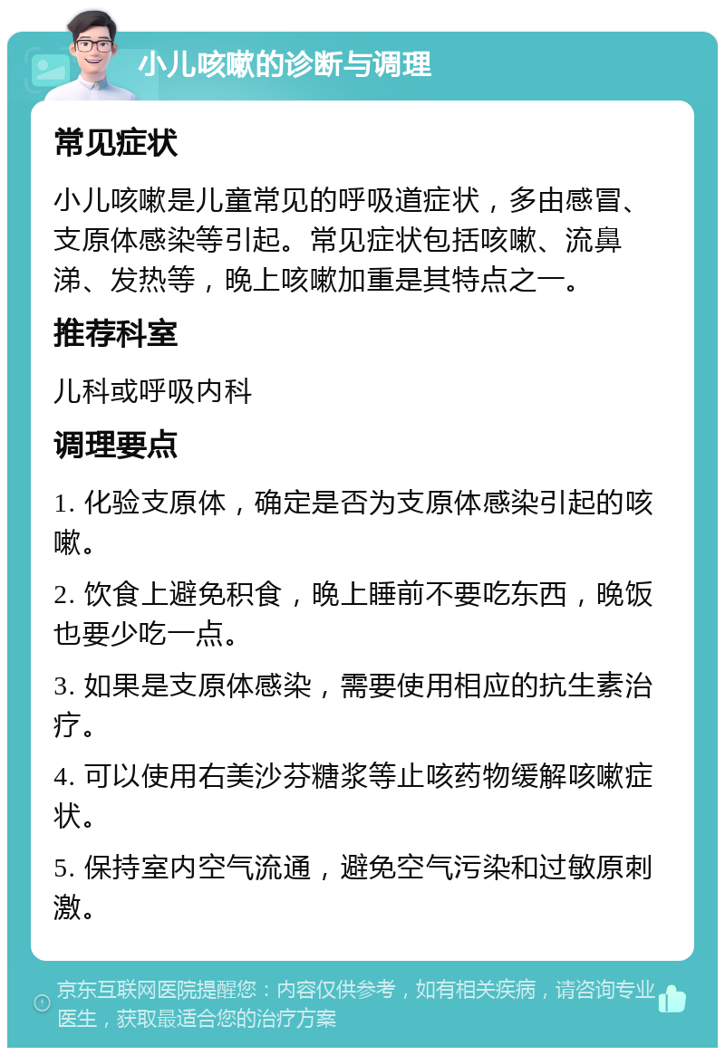 小儿咳嗽的诊断与调理 常见症状 小儿咳嗽是儿童常见的呼吸道症状，多由感冒、支原体感染等引起。常见症状包括咳嗽、流鼻涕、发热等，晚上咳嗽加重是其特点之一。 推荐科室 儿科或呼吸内科 调理要点 1. 化验支原体，确定是否为支原体感染引起的咳嗽。 2. 饮食上避免积食，晚上睡前不要吃东西，晚饭也要少吃一点。 3. 如果是支原体感染，需要使用相应的抗生素治疗。 4. 可以使用右美沙芬糖浆等止咳药物缓解咳嗽症状。 5. 保持室内空气流通，避免空气污染和过敏原刺激。