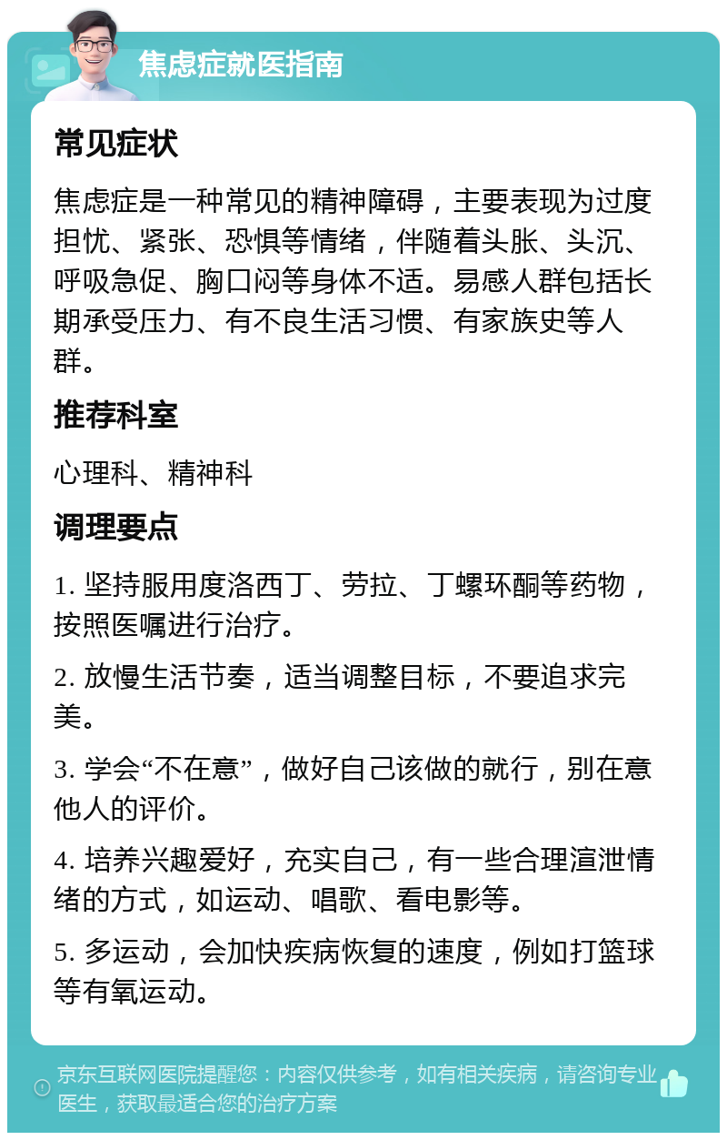 焦虑症就医指南 常见症状 焦虑症是一种常见的精神障碍，主要表现为过度担忧、紧张、恐惧等情绪，伴随着头胀、头沉、呼吸急促、胸口闷等身体不适。易感人群包括长期承受压力、有不良生活习惯、有家族史等人群。 推荐科室 心理科、精神科 调理要点 1. 坚持服用度洛西丁、劳拉、丁螺环酮等药物，按照医嘱进行治疗。 2. 放慢生活节奏，适当调整目标，不要追求完美。 3. 学会“不在意”，做好自己该做的就行，别在意他人的评价。 4. 培养兴趣爱好，充实自己，有一些合理渲泄情绪的方式，如运动、唱歌、看电影等。 5. 多运动，会加快疾病恢复的速度，例如打篮球等有氧运动。