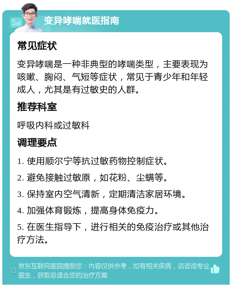 变异哮喘就医指南 常见症状 变异哮喘是一种非典型的哮喘类型，主要表现为咳嗽、胸闷、气短等症状，常见于青少年和年轻成人，尤其是有过敏史的人群。 推荐科室 呼吸内科或过敏科 调理要点 1. 使用顺尔宁等抗过敏药物控制症状。 2. 避免接触过敏原，如花粉、尘螨等。 3. 保持室内空气清新，定期清洁家居环境。 4. 加强体育锻炼，提高身体免疫力。 5. 在医生指导下，进行相关的免疫治疗或其他治疗方法。