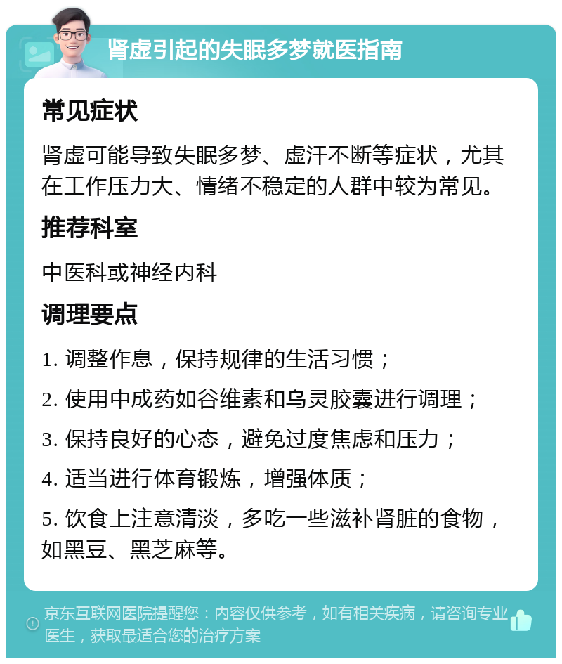 肾虚引起的失眠多梦就医指南 常见症状 肾虚可能导致失眠多梦、虚汗不断等症状，尤其在工作压力大、情绪不稳定的人群中较为常见。 推荐科室 中医科或神经内科 调理要点 1. 调整作息，保持规律的生活习惯； 2. 使用中成药如谷维素和乌灵胶囊进行调理； 3. 保持良好的心态，避免过度焦虑和压力； 4. 适当进行体育锻炼，增强体质； 5. 饮食上注意清淡，多吃一些滋补肾脏的食物，如黑豆、黑芝麻等。