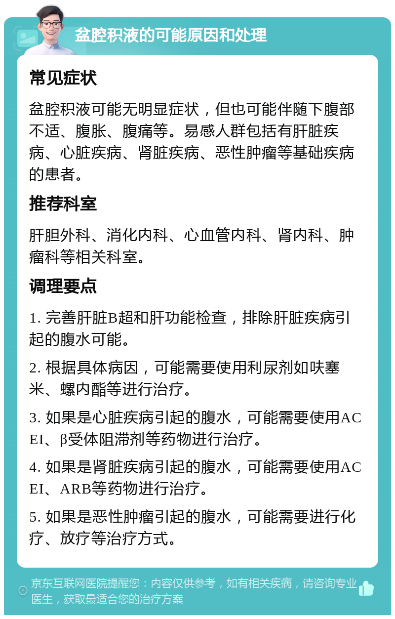 盆腔积液的可能原因和处理 常见症状 盆腔积液可能无明显症状，但也可能伴随下腹部不适、腹胀、腹痛等。易感人群包括有肝脏疾病、心脏疾病、肾脏疾病、恶性肿瘤等基础疾病的患者。 推荐科室 肝胆外科、消化内科、心血管内科、肾内科、肿瘤科等相关科室。 调理要点 1. 完善肝脏B超和肝功能检查，排除肝脏疾病引起的腹水可能。 2. 根据具体病因，可能需要使用利尿剂如呋塞米、螺内酯等进行治疗。 3. 如果是心脏疾病引起的腹水，可能需要使用ACEI、β受体阻滞剂等药物进行治疗。 4. 如果是肾脏疾病引起的腹水，可能需要使用ACEI、ARB等药物进行治疗。 5. 如果是恶性肿瘤引起的腹水，可能需要进行化疗、放疗等治疗方式。