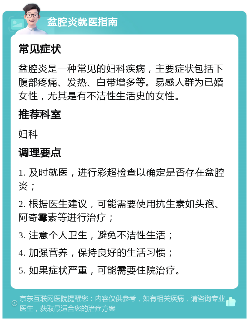 盆腔炎就医指南 常见症状 盆腔炎是一种常见的妇科疾病，主要症状包括下腹部疼痛、发热、白带增多等。易感人群为已婚女性，尤其是有不洁性生活史的女性。 推荐科室 妇科 调理要点 1. 及时就医，进行彩超检查以确定是否存在盆腔炎； 2. 根据医生建议，可能需要使用抗生素如头孢、阿奇霉素等进行治疗； 3. 注意个人卫生，避免不洁性生活； 4. 加强营养，保持良好的生活习惯； 5. 如果症状严重，可能需要住院治疗。