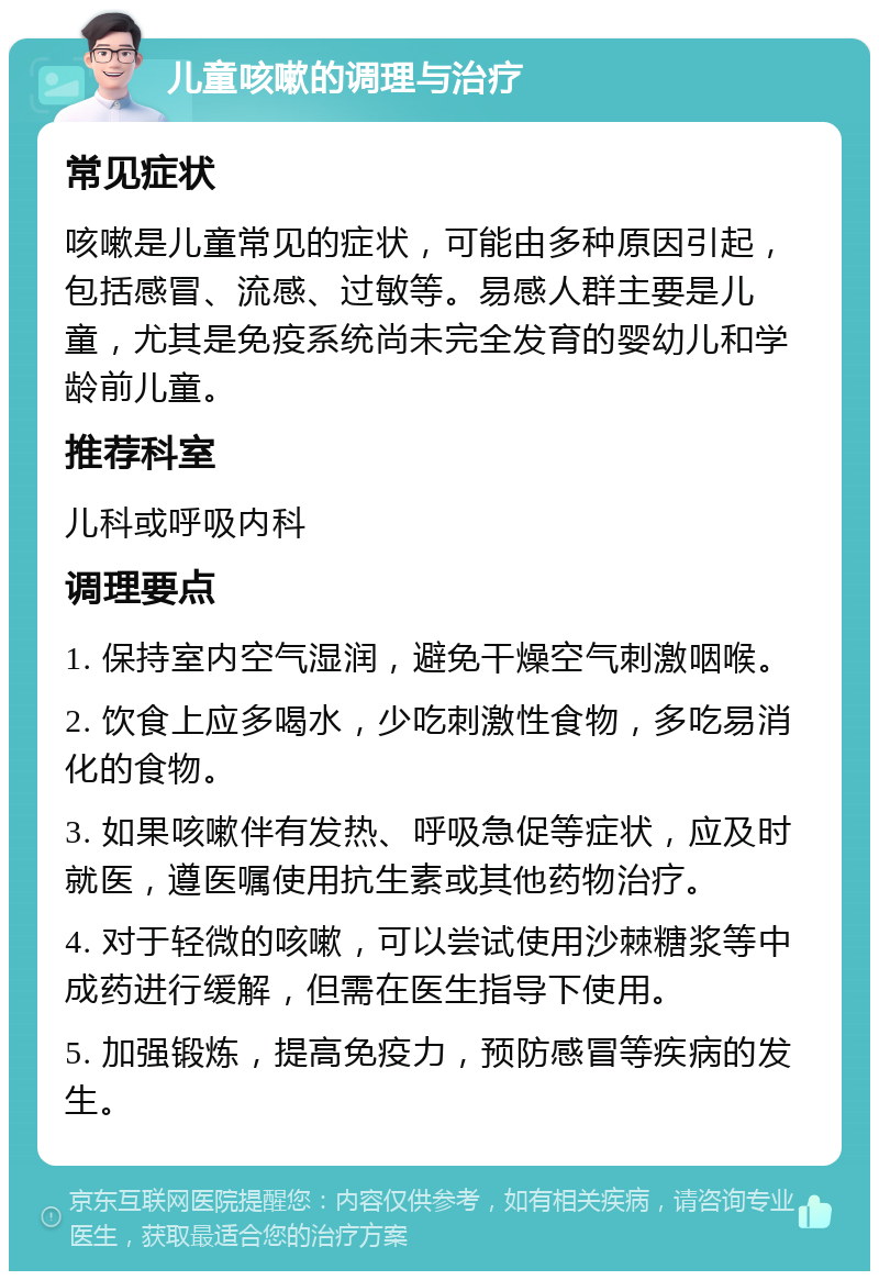 儿童咳嗽的调理与治疗 常见症状 咳嗽是儿童常见的症状，可能由多种原因引起，包括感冒、流感、过敏等。易感人群主要是儿童，尤其是免疫系统尚未完全发育的婴幼儿和学龄前儿童。 推荐科室 儿科或呼吸内科 调理要点 1. 保持室内空气湿润，避免干燥空气刺激咽喉。 2. 饮食上应多喝水，少吃刺激性食物，多吃易消化的食物。 3. 如果咳嗽伴有发热、呼吸急促等症状，应及时就医，遵医嘱使用抗生素或其他药物治疗。 4. 对于轻微的咳嗽，可以尝试使用沙棘糖浆等中成药进行缓解，但需在医生指导下使用。 5. 加强锻炼，提高免疫力，预防感冒等疾病的发生。