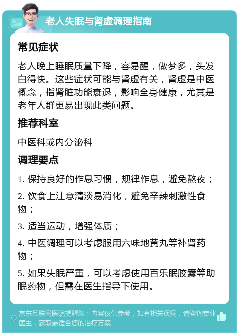 老人失眠与肾虚调理指南 常见症状 老人晚上睡眠质量下降，容易醒，做梦多，头发白得快。这些症状可能与肾虚有关，肾虚是中医概念，指肾脏功能衰退，影响全身健康，尤其是老年人群更易出现此类问题。 推荐科室 中医科或内分泌科 调理要点 1. 保持良好的作息习惯，规律作息，避免熬夜； 2. 饮食上注意清淡易消化，避免辛辣刺激性食物； 3. 适当运动，增强体质； 4. 中医调理可以考虑服用六味地黄丸等补肾药物； 5. 如果失眠严重，可以考虑使用百乐眠胶囊等助眠药物，但需在医生指导下使用。