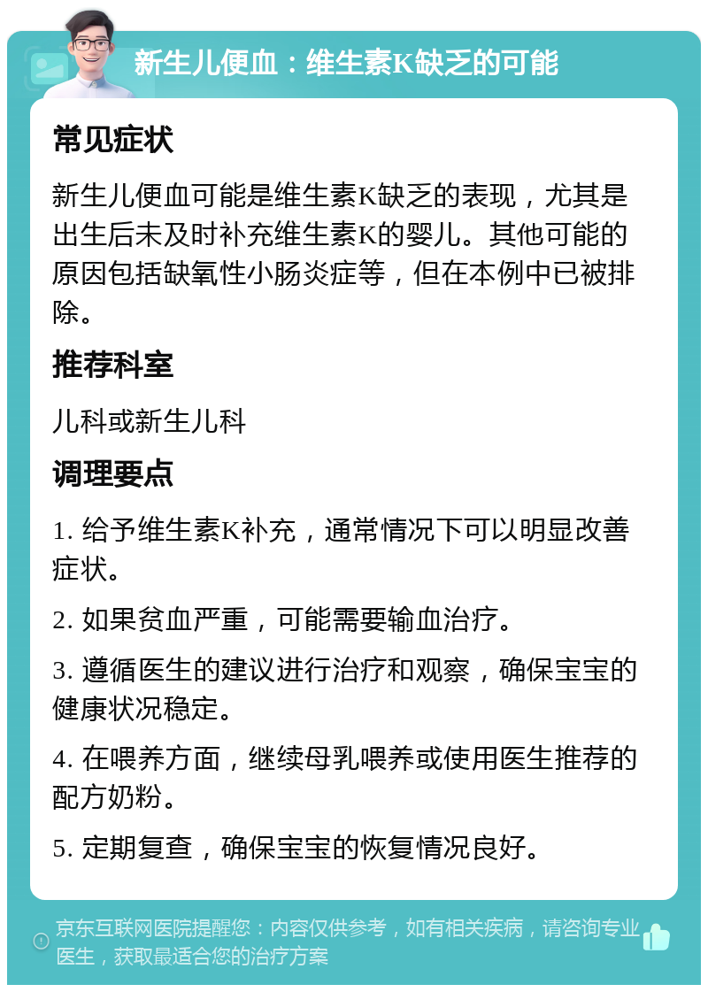 新生儿便血：维生素K缺乏的可能 常见症状 新生儿便血可能是维生素K缺乏的表现，尤其是出生后未及时补充维生素K的婴儿。其他可能的原因包括缺氧性小肠炎症等，但在本例中已被排除。 推荐科室 儿科或新生儿科 调理要点 1. 给予维生素K补充，通常情况下可以明显改善症状。 2. 如果贫血严重，可能需要输血治疗。 3. 遵循医生的建议进行治疗和观察，确保宝宝的健康状况稳定。 4. 在喂养方面，继续母乳喂养或使用医生推荐的配方奶粉。 5. 定期复查，确保宝宝的恢复情况良好。