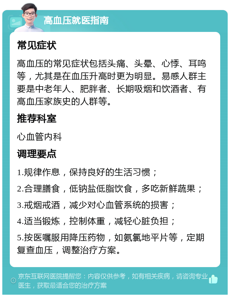 高血压就医指南 常见症状 高血压的常见症状包括头痛、头晕、心悸、耳鸣等，尤其是在血压升高时更为明显。易感人群主要是中老年人、肥胖者、长期吸烟和饮酒者、有高血压家族史的人群等。 推荐科室 心血管内科 调理要点 1.规律作息，保持良好的生活习惯； 2.合理膳食，低钠盐低脂饮食，多吃新鲜蔬果； 3.戒烟戒酒，减少对心血管系统的损害； 4.适当锻炼，控制体重，减轻心脏负担； 5.按医嘱服用降压药物，如氨氯地平片等，定期复查血压，调整治疗方案。