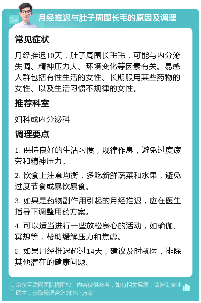 月经推迟与肚子周围长毛的原因及调理 常见症状 月经推迟10天，肚子周围长毛毛，可能与内分泌失调、精神压力大、环境变化等因素有关。易感人群包括有性生活的女性、长期服用某些药物的女性、以及生活习惯不规律的女性。 推荐科室 妇科或内分泌科 调理要点 1. 保持良好的生活习惯，规律作息，避免过度疲劳和精神压力。 2. 饮食上注意均衡，多吃新鲜蔬菜和水果，避免过度节食或暴饮暴食。 3. 如果是药物副作用引起的月经推迟，应在医生指导下调整用药方案。 4. 可以适当进行一些放松身心的活动，如瑜伽、冥想等，帮助缓解压力和焦虑。 5. 如果月经推迟超过14天，建议及时就医，排除其他潜在的健康问题。