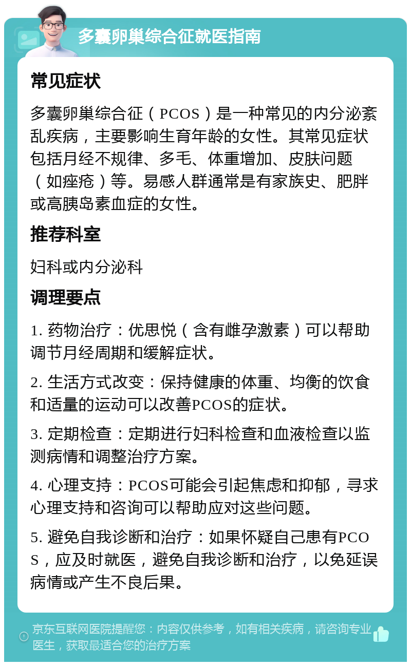 多囊卵巢综合征就医指南 常见症状 多囊卵巢综合征（PCOS）是一种常见的内分泌紊乱疾病，主要影响生育年龄的女性。其常见症状包括月经不规律、多毛、体重增加、皮肤问题（如痤疮）等。易感人群通常是有家族史、肥胖或高胰岛素血症的女性。 推荐科室 妇科或内分泌科 调理要点 1. 药物治疗：优思悦（含有雌孕激素）可以帮助调节月经周期和缓解症状。 2. 生活方式改变：保持健康的体重、均衡的饮食和适量的运动可以改善PCOS的症状。 3. 定期检查：定期进行妇科检查和血液检查以监测病情和调整治疗方案。 4. 心理支持：PCOS可能会引起焦虑和抑郁，寻求心理支持和咨询可以帮助应对这些问题。 5. 避免自我诊断和治疗：如果怀疑自己患有PCOS，应及时就医，避免自我诊断和治疗，以免延误病情或产生不良后果。