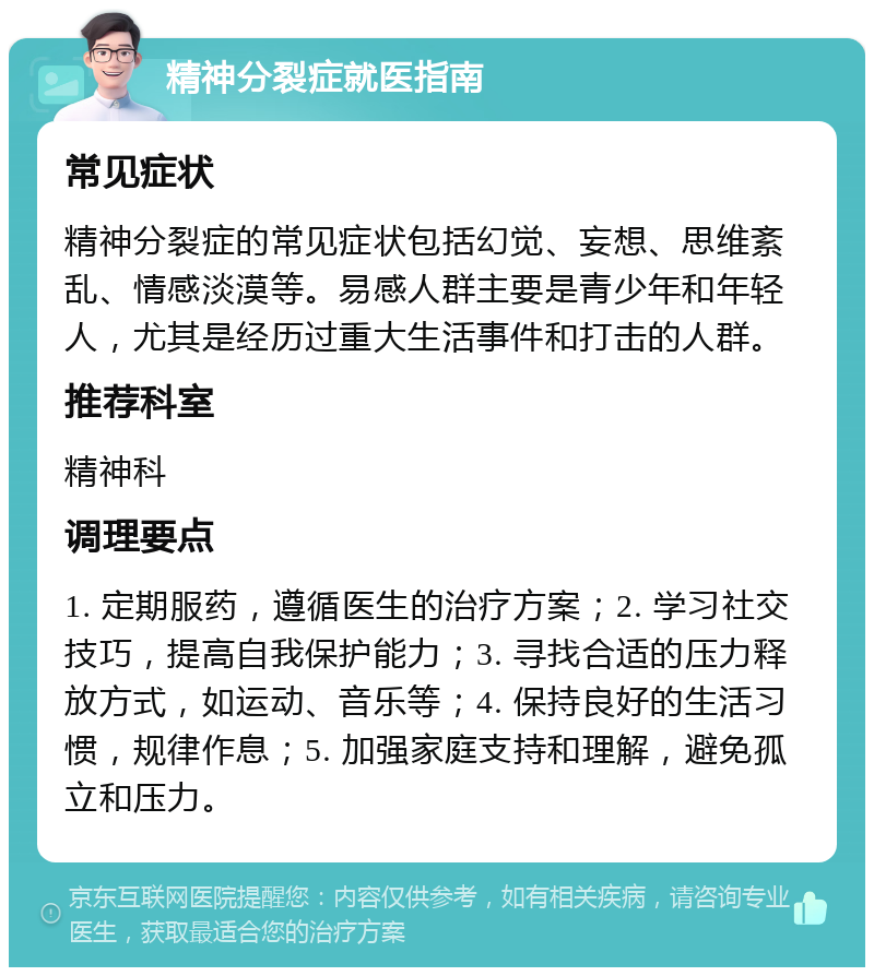 精神分裂症就医指南 常见症状 精神分裂症的常见症状包括幻觉、妄想、思维紊乱、情感淡漠等。易感人群主要是青少年和年轻人，尤其是经历过重大生活事件和打击的人群。 推荐科室 精神科 调理要点 1. 定期服药，遵循医生的治疗方案；2. 学习社交技巧，提高自我保护能力；3. 寻找合适的压力释放方式，如运动、音乐等；4. 保持良好的生活习惯，规律作息；5. 加强家庭支持和理解，避免孤立和压力。