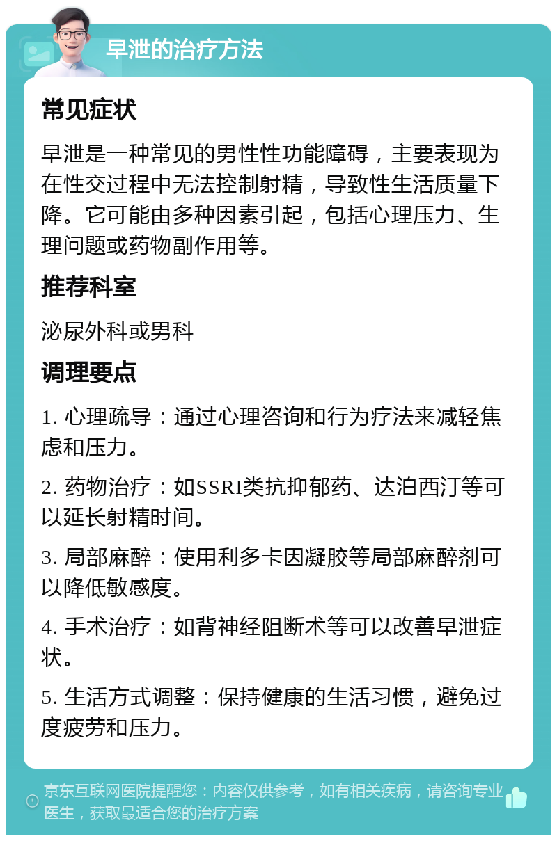 早泄的治疗方法 常见症状 早泄是一种常见的男性性功能障碍，主要表现为在性交过程中无法控制射精，导致性生活质量下降。它可能由多种因素引起，包括心理压力、生理问题或药物副作用等。 推荐科室 泌尿外科或男科 调理要点 1. 心理疏导：通过心理咨询和行为疗法来减轻焦虑和压力。 2. 药物治疗：如SSRI类抗抑郁药、达泊西汀等可以延长射精时间。 3. 局部麻醉：使用利多卡因凝胶等局部麻醉剂可以降低敏感度。 4. 手术治疗：如背神经阻断术等可以改善早泄症状。 5. 生活方式调整：保持健康的生活习惯，避免过度疲劳和压力。