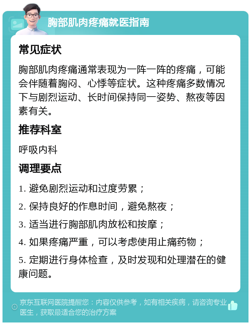 胸部肌肉疼痛就医指南 常见症状 胸部肌肉疼痛通常表现为一阵一阵的疼痛，可能会伴随着胸闷、心悸等症状。这种疼痛多数情况下与剧烈运动、长时间保持同一姿势、熬夜等因素有关。 推荐科室 呼吸内科 调理要点 1. 避免剧烈运动和过度劳累； 2. 保持良好的作息时间，避免熬夜； 3. 适当进行胸部肌肉放松和按摩； 4. 如果疼痛严重，可以考虑使用止痛药物； 5. 定期进行身体检查，及时发现和处理潜在的健康问题。