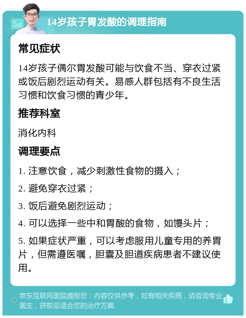 14岁孩子胃发酸的调理指南 常见症状 14岁孩子偶尔胃发酸可能与饮食不当、穿衣过紧或饭后剧烈运动有关。易感人群包括有不良生活习惯和饮食习惯的青少年。 推荐科室 消化内科 调理要点 1. 注意饮食，减少刺激性食物的摄入； 2. 避免穿衣过紧； 3. 饭后避免剧烈运动； 4. 可以选择一些中和胃酸的食物，如馒头片； 5. 如果症状严重，可以考虑服用儿童专用的养胃片，但需遵医嘱，胆囊及胆道疾病患者不建议使用。