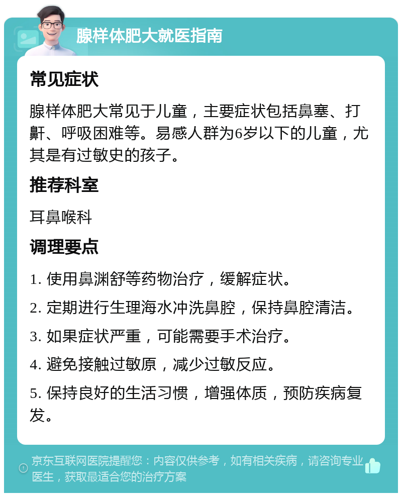 腺样体肥大就医指南 常见症状 腺样体肥大常见于儿童，主要症状包括鼻塞、打鼾、呼吸困难等。易感人群为6岁以下的儿童，尤其是有过敏史的孩子。 推荐科室 耳鼻喉科 调理要点 1. 使用鼻渊舒等药物治疗，缓解症状。 2. 定期进行生理海水冲洗鼻腔，保持鼻腔清洁。 3. 如果症状严重，可能需要手术治疗。 4. 避免接触过敏原，减少过敏反应。 5. 保持良好的生活习惯，增强体质，预防疾病复发。