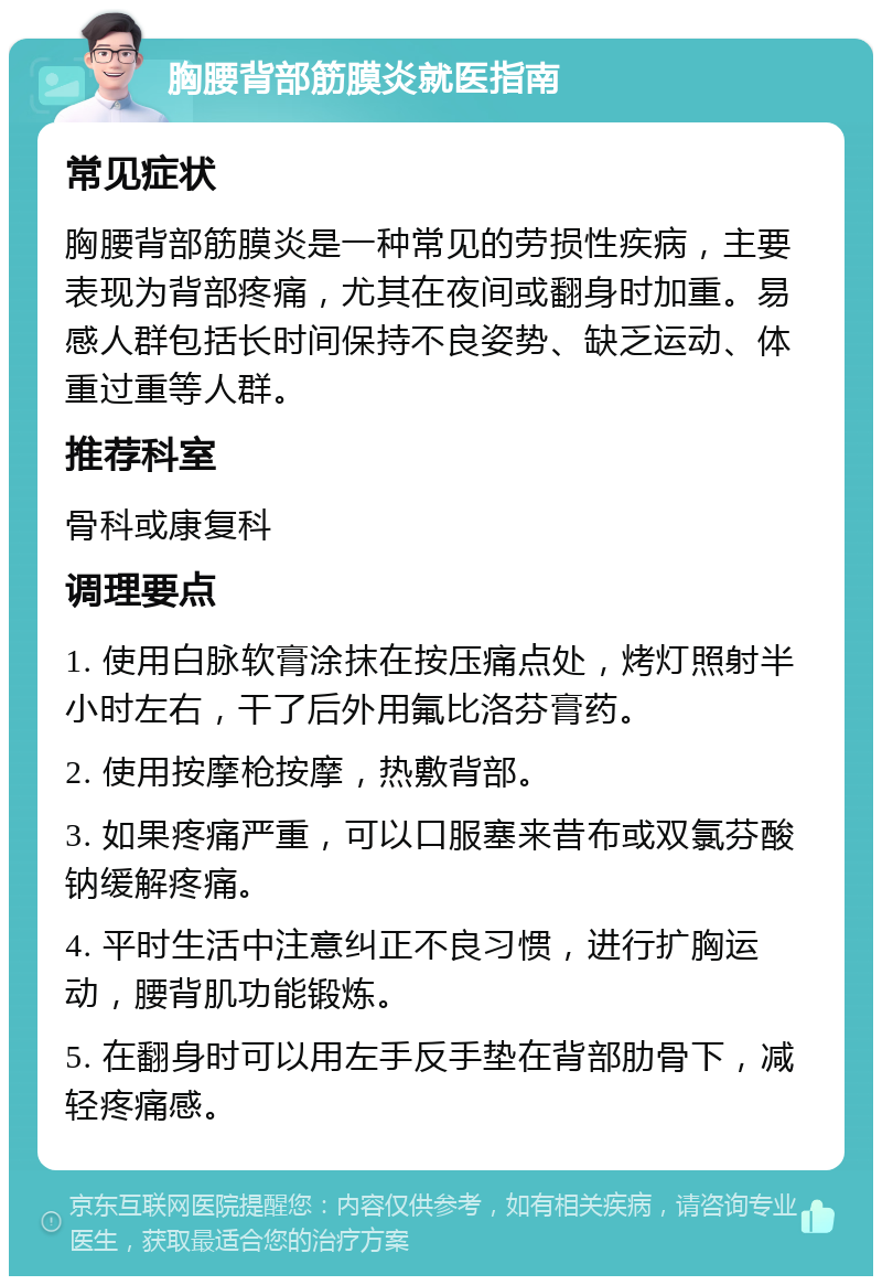 胸腰背部筋膜炎就医指南 常见症状 胸腰背部筋膜炎是一种常见的劳损性疾病，主要表现为背部疼痛，尤其在夜间或翻身时加重。易感人群包括长时间保持不良姿势、缺乏运动、体重过重等人群。 推荐科室 骨科或康复科 调理要点 1. 使用白脉软膏涂抹在按压痛点处，烤灯照射半小时左右，干了后外用氟比洛芬膏药。 2. 使用按摩枪按摩，热敷背部。 3. 如果疼痛严重，可以口服塞来昔布或双氯芬酸钠缓解疼痛。 4. 平时生活中注意纠正不良习惯，进行扩胸运动，腰背肌功能锻炼。 5. 在翻身时可以用左手反手垫在背部肋骨下，减轻疼痛感。