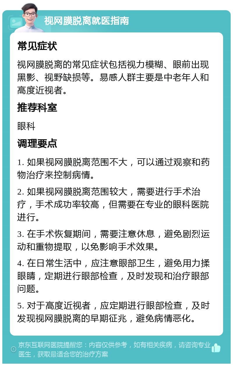 视网膜脱离就医指南 常见症状 视网膜脱离的常见症状包括视力模糊、眼前出现黑影、视野缺损等。易感人群主要是中老年人和高度近视者。 推荐科室 眼科 调理要点 1. 如果视网膜脱离范围不大，可以通过观察和药物治疗来控制病情。 2. 如果视网膜脱离范围较大，需要进行手术治疗，手术成功率较高，但需要在专业的眼科医院进行。 3. 在手术恢复期间，需要注意休息，避免剧烈运动和重物提取，以免影响手术效果。 4. 在日常生活中，应注意眼部卫生，避免用力揉眼睛，定期进行眼部检查，及时发现和治疗眼部问题。 5. 对于高度近视者，应定期进行眼部检查，及时发现视网膜脱离的早期征兆，避免病情恶化。