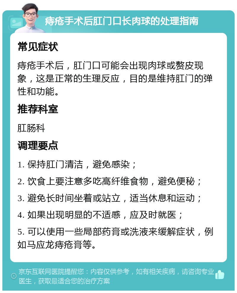 痔疮手术后肛门口长肉球的处理指南 常见症状 痔疮手术后，肛门口可能会出现肉球或赘皮现象，这是正常的生理反应，目的是维持肛门的弹性和功能。 推荐科室 肛肠科 调理要点 1. 保持肛门清洁，避免感染； 2. 饮食上要注意多吃高纤维食物，避免便秘； 3. 避免长时间坐着或站立，适当休息和运动； 4. 如果出现明显的不适感，应及时就医； 5. 可以使用一些局部药膏或洗液来缓解症状，例如马应龙痔疮膏等。