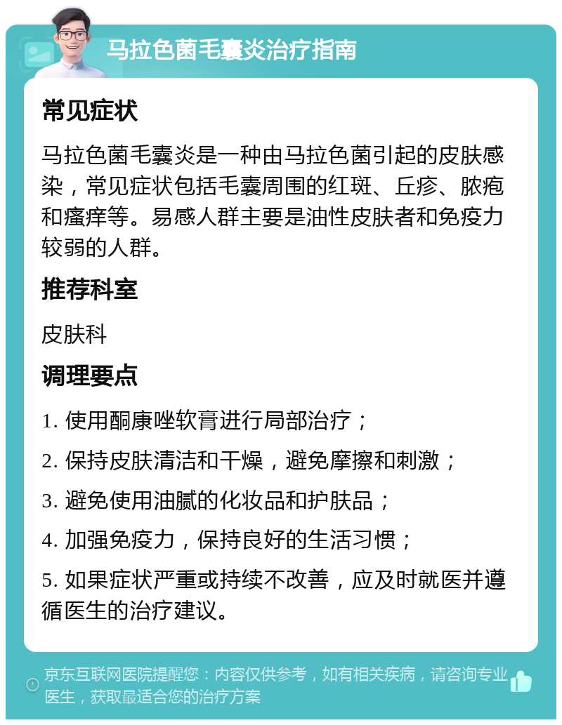 马拉色菌毛囊炎治疗指南 常见症状 马拉色菌毛囊炎是一种由马拉色菌引起的皮肤感染，常见症状包括毛囊周围的红斑、丘疹、脓疱和瘙痒等。易感人群主要是油性皮肤者和免疫力较弱的人群。 推荐科室 皮肤科 调理要点 1. 使用酮康唑软膏进行局部治疗； 2. 保持皮肤清洁和干燥，避免摩擦和刺激； 3. 避免使用油腻的化妆品和护肤品； 4. 加强免疫力，保持良好的生活习惯； 5. 如果症状严重或持续不改善，应及时就医并遵循医生的治疗建议。