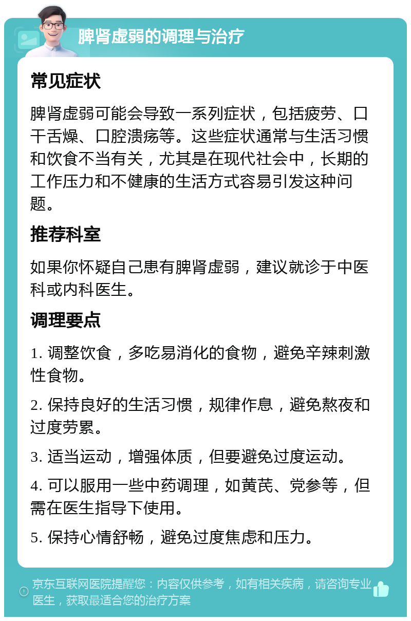 脾肾虚弱的调理与治疗 常见症状 脾肾虚弱可能会导致一系列症状，包括疲劳、口干舌燥、口腔溃疡等。这些症状通常与生活习惯和饮食不当有关，尤其是在现代社会中，长期的工作压力和不健康的生活方式容易引发这种问题。 推荐科室 如果你怀疑自己患有脾肾虚弱，建议就诊于中医科或内科医生。 调理要点 1. 调整饮食，多吃易消化的食物，避免辛辣刺激性食物。 2. 保持良好的生活习惯，规律作息，避免熬夜和过度劳累。 3. 适当运动，增强体质，但要避免过度运动。 4. 可以服用一些中药调理，如黄芪、党参等，但需在医生指导下使用。 5. 保持心情舒畅，避免过度焦虑和压力。