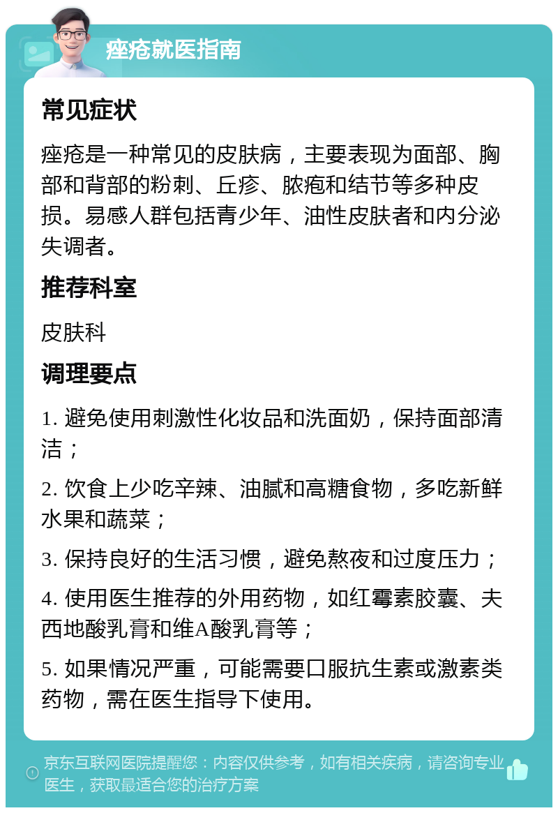 痤疮就医指南 常见症状 痤疮是一种常见的皮肤病，主要表现为面部、胸部和背部的粉刺、丘疹、脓疱和结节等多种皮损。易感人群包括青少年、油性皮肤者和内分泌失调者。 推荐科室 皮肤科 调理要点 1. 避免使用刺激性化妆品和洗面奶，保持面部清洁； 2. 饮食上少吃辛辣、油腻和高糖食物，多吃新鲜水果和蔬菜； 3. 保持良好的生活习惯，避免熬夜和过度压力； 4. 使用医生推荐的外用药物，如红霉素胶囊、夫西地酸乳膏和维A酸乳膏等； 5. 如果情况严重，可能需要口服抗生素或激素类药物，需在医生指导下使用。