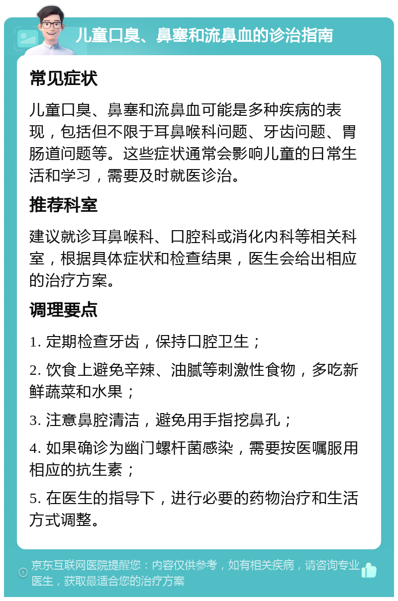 儿童口臭、鼻塞和流鼻血的诊治指南 常见症状 儿童口臭、鼻塞和流鼻血可能是多种疾病的表现，包括但不限于耳鼻喉科问题、牙齿问题、胃肠道问题等。这些症状通常会影响儿童的日常生活和学习，需要及时就医诊治。 推荐科室 建议就诊耳鼻喉科、口腔科或消化内科等相关科室，根据具体症状和检查结果，医生会给出相应的治疗方案。 调理要点 1. 定期检查牙齿，保持口腔卫生； 2. 饮食上避免辛辣、油腻等刺激性食物，多吃新鲜蔬菜和水果； 3. 注意鼻腔清洁，避免用手指挖鼻孔； 4. 如果确诊为幽门螺杆菌感染，需要按医嘱服用相应的抗生素； 5. 在医生的指导下，进行必要的药物治疗和生活方式调整。