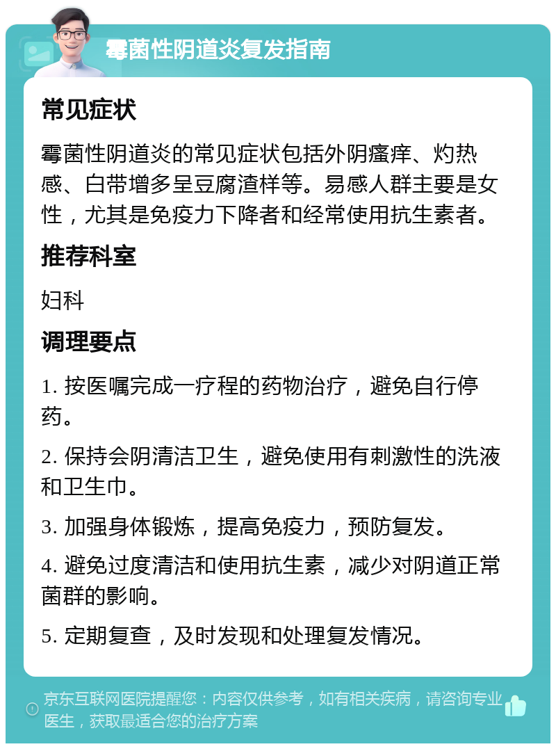 霉菌性阴道炎复发指南 常见症状 霉菌性阴道炎的常见症状包括外阴瘙痒、灼热感、白带增多呈豆腐渣样等。易感人群主要是女性，尤其是免疫力下降者和经常使用抗生素者。 推荐科室 妇科 调理要点 1. 按医嘱完成一疗程的药物治疗，避免自行停药。 2. 保持会阴清洁卫生，避免使用有刺激性的洗液和卫生巾。 3. 加强身体锻炼，提高免疫力，预防复发。 4. 避免过度清洁和使用抗生素，减少对阴道正常菌群的影响。 5. 定期复查，及时发现和处理复发情况。