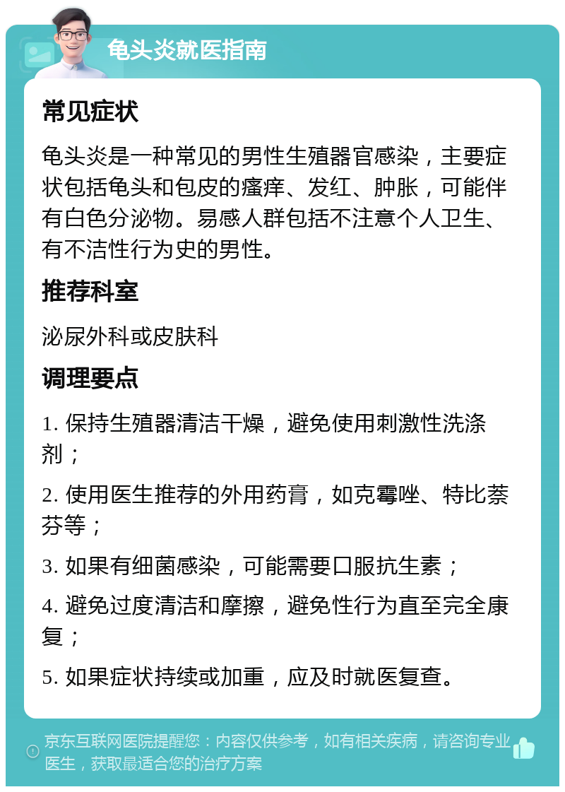 龟头炎就医指南 常见症状 龟头炎是一种常见的男性生殖器官感染，主要症状包括龟头和包皮的瘙痒、发红、肿胀，可能伴有白色分泌物。易感人群包括不注意个人卫生、有不洁性行为史的男性。 推荐科室 泌尿外科或皮肤科 调理要点 1. 保持生殖器清洁干燥，避免使用刺激性洗涤剂； 2. 使用医生推荐的外用药膏，如克霉唑、特比萘芬等； 3. 如果有细菌感染，可能需要口服抗生素； 4. 避免过度清洁和摩擦，避免性行为直至完全康复； 5. 如果症状持续或加重，应及时就医复查。