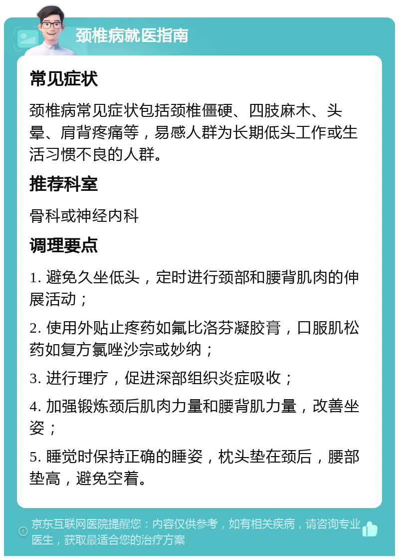 颈椎病就医指南 常见症状 颈椎病常见症状包括颈椎僵硬、四肢麻木、头晕、肩背疼痛等，易感人群为长期低头工作或生活习惯不良的人群。 推荐科室 骨科或神经内科 调理要点 1. 避免久坐低头，定时进行颈部和腰背肌肉的伸展活动； 2. 使用外贴止疼药如氟比洛芬凝胶膏，口服肌松药如复方氯唑沙宗或妙纳； 3. 进行理疗，促进深部组织炎症吸收； 4. 加强锻炼颈后肌肉力量和腰背肌力量，改善坐姿； 5. 睡觉时保持正确的睡姿，枕头垫在颈后，腰部垫高，避免空着。