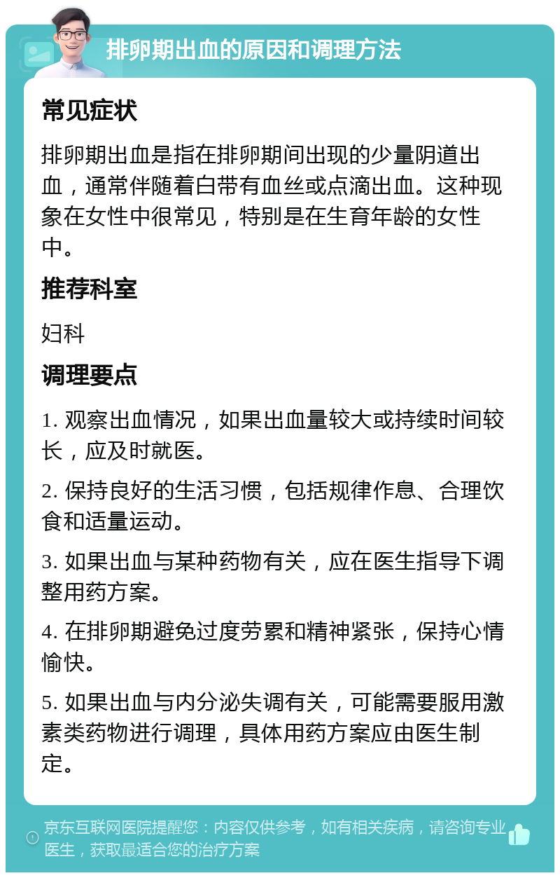 排卵期出血的原因和调理方法 常见症状 排卵期出血是指在排卵期间出现的少量阴道出血，通常伴随着白带有血丝或点滴出血。这种现象在女性中很常见，特别是在生育年龄的女性中。 推荐科室 妇科 调理要点 1. 观察出血情况，如果出血量较大或持续时间较长，应及时就医。 2. 保持良好的生活习惯，包括规律作息、合理饮食和适量运动。 3. 如果出血与某种药物有关，应在医生指导下调整用药方案。 4. 在排卵期避免过度劳累和精神紧张，保持心情愉快。 5. 如果出血与内分泌失调有关，可能需要服用激素类药物进行调理，具体用药方案应由医生制定。