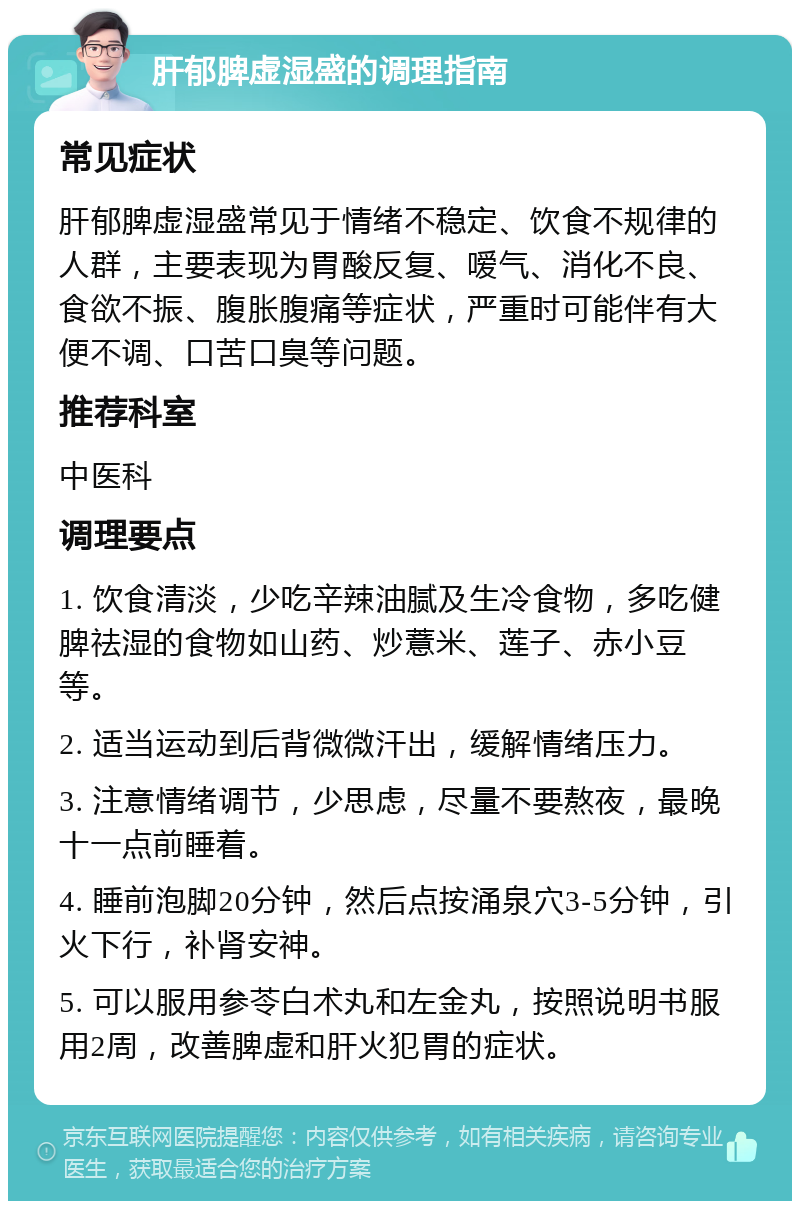 肝郁脾虚湿盛的调理指南 常见症状 肝郁脾虚湿盛常见于情绪不稳定、饮食不规律的人群，主要表现为胃酸反复、嗳气、消化不良、食欲不振、腹胀腹痛等症状，严重时可能伴有大便不调、口苦口臭等问题。 推荐科室 中医科 调理要点 1. 饮食清淡，少吃辛辣油腻及生冷食物，多吃健脾祛湿的食物如山药、炒薏米、莲子、赤小豆等。 2. 适当运动到后背微微汗出，缓解情绪压力。 3. 注意情绪调节，少思虑，尽量不要熬夜，最晚十一点前睡着。 4. 睡前泡脚20分钟，然后点按涌泉穴3-5分钟，引火下行，补肾安神。 5. 可以服用参苓白术丸和左金丸，按照说明书服用2周，改善脾虚和肝火犯胃的症状。