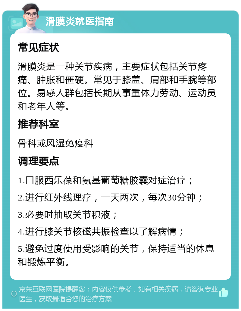 滑膜炎就医指南 常见症状 滑膜炎是一种关节疾病，主要症状包括关节疼痛、肿胀和僵硬。常见于膝盖、肩部和手腕等部位。易感人群包括长期从事重体力劳动、运动员和老年人等。 推荐科室 骨科或风湿免疫科 调理要点 1.口服西乐葆和氨基葡萄糖胶囊对症治疗； 2.进行红外线理疗，一天两次，每次30分钟； 3.必要时抽取关节积液； 4.进行膝关节核磁共振检查以了解病情； 5.避免过度使用受影响的关节，保持适当的休息和锻炼平衡。