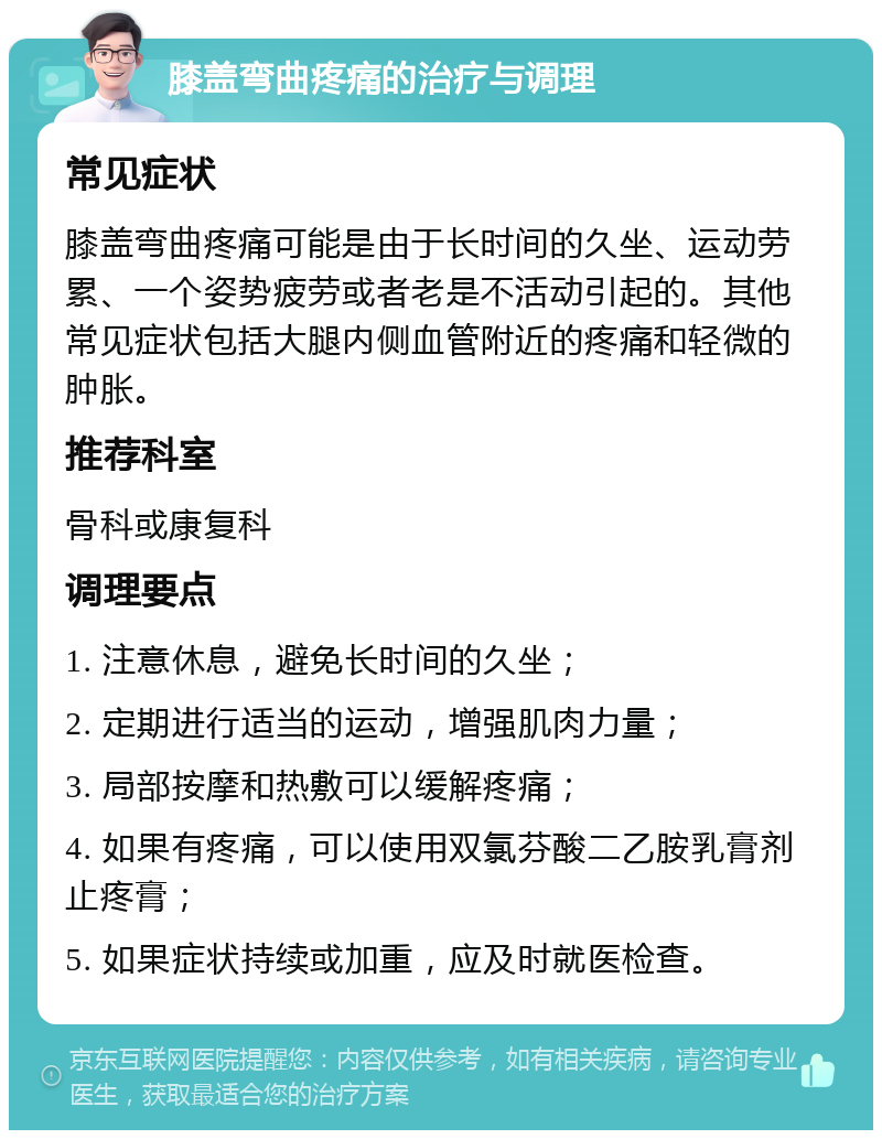 膝盖弯曲疼痛的治疗与调理 常见症状 膝盖弯曲疼痛可能是由于长时间的久坐、运动劳累、一个姿势疲劳或者老是不活动引起的。其他常见症状包括大腿内侧血管附近的疼痛和轻微的肿胀。 推荐科室 骨科或康复科 调理要点 1. 注意休息，避免长时间的久坐； 2. 定期进行适当的运动，增强肌肉力量； 3. 局部按摩和热敷可以缓解疼痛； 4. 如果有疼痛，可以使用双氯芬酸二乙胺乳膏剂止疼膏； 5. 如果症状持续或加重，应及时就医检查。