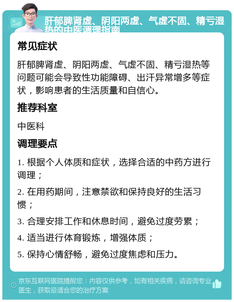 肝郁脾肾虚、阴阳两虚、气虚不固、精亏湿热的中医调理指南 常见症状 肝郁脾肾虚、阴阳两虚、气虚不固、精亏湿热等问题可能会导致性功能障碍、出汗异常增多等症状，影响患者的生活质量和自信心。 推荐科室 中医科 调理要点 1. 根据个人体质和症状，选择合适的中药方进行调理； 2. 在用药期间，注意禁欲和保持良好的生活习惯； 3. 合理安排工作和休息时间，避免过度劳累； 4. 适当进行体育锻炼，增强体质； 5. 保持心情舒畅，避免过度焦虑和压力。