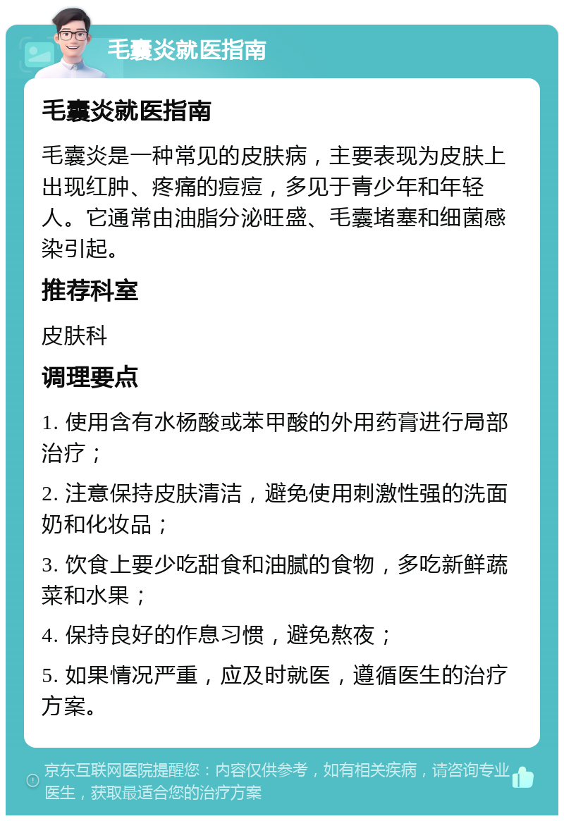 毛囊炎就医指南 毛囊炎就医指南 毛囊炎是一种常见的皮肤病，主要表现为皮肤上出现红肿、疼痛的痘痘，多见于青少年和年轻人。它通常由油脂分泌旺盛、毛囊堵塞和细菌感染引起。 推荐科室 皮肤科 调理要点 1. 使用含有水杨酸或苯甲酸的外用药膏进行局部治疗； 2. 注意保持皮肤清洁，避免使用刺激性强的洗面奶和化妆品； 3. 饮食上要少吃甜食和油腻的食物，多吃新鲜蔬菜和水果； 4. 保持良好的作息习惯，避免熬夜； 5. 如果情况严重，应及时就医，遵循医生的治疗方案。