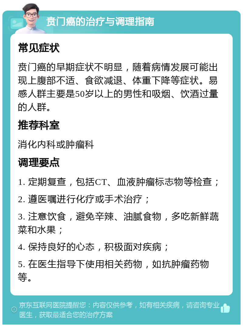 贲门癌的治疗与调理指南 常见症状 贲门癌的早期症状不明显，随着病情发展可能出现上腹部不适、食欲减退、体重下降等症状。易感人群主要是50岁以上的男性和吸烟、饮酒过量的人群。 推荐科室 消化内科或肿瘤科 调理要点 1. 定期复查，包括CT、血液肿瘤标志物等检查； 2. 遵医嘱进行化疗或手术治疗； 3. 注意饮食，避免辛辣、油腻食物，多吃新鲜蔬菜和水果； 4. 保持良好的心态，积极面对疾病； 5. 在医生指导下使用相关药物，如抗肿瘤药物等。