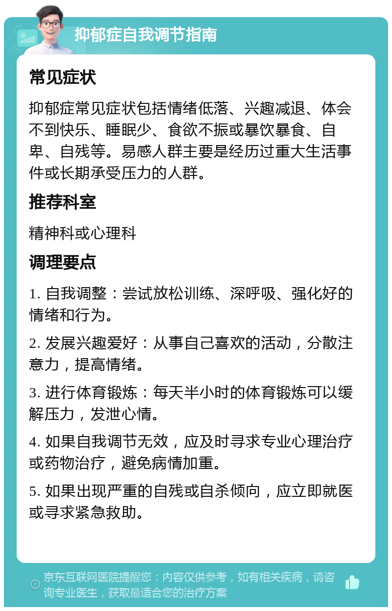 抑郁症自我调节指南 常见症状 抑郁症常见症状包括情绪低落、兴趣减退、体会不到快乐、睡眠少、食欲不振或暴饮暴食、自卑、自残等。易感人群主要是经历过重大生活事件或长期承受压力的人群。 推荐科室 精神科或心理科 调理要点 1. 自我调整：尝试放松训练、深呼吸、强化好的情绪和行为。 2. 发展兴趣爱好：从事自己喜欢的活动，分散注意力，提高情绪。 3. 进行体育锻炼：每天半小时的体育锻炼可以缓解压力，发泄心情。 4. 如果自我调节无效，应及时寻求专业心理治疗或药物治疗，避免病情加重。 5. 如果出现严重的自残或自杀倾向，应立即就医或寻求紧急救助。