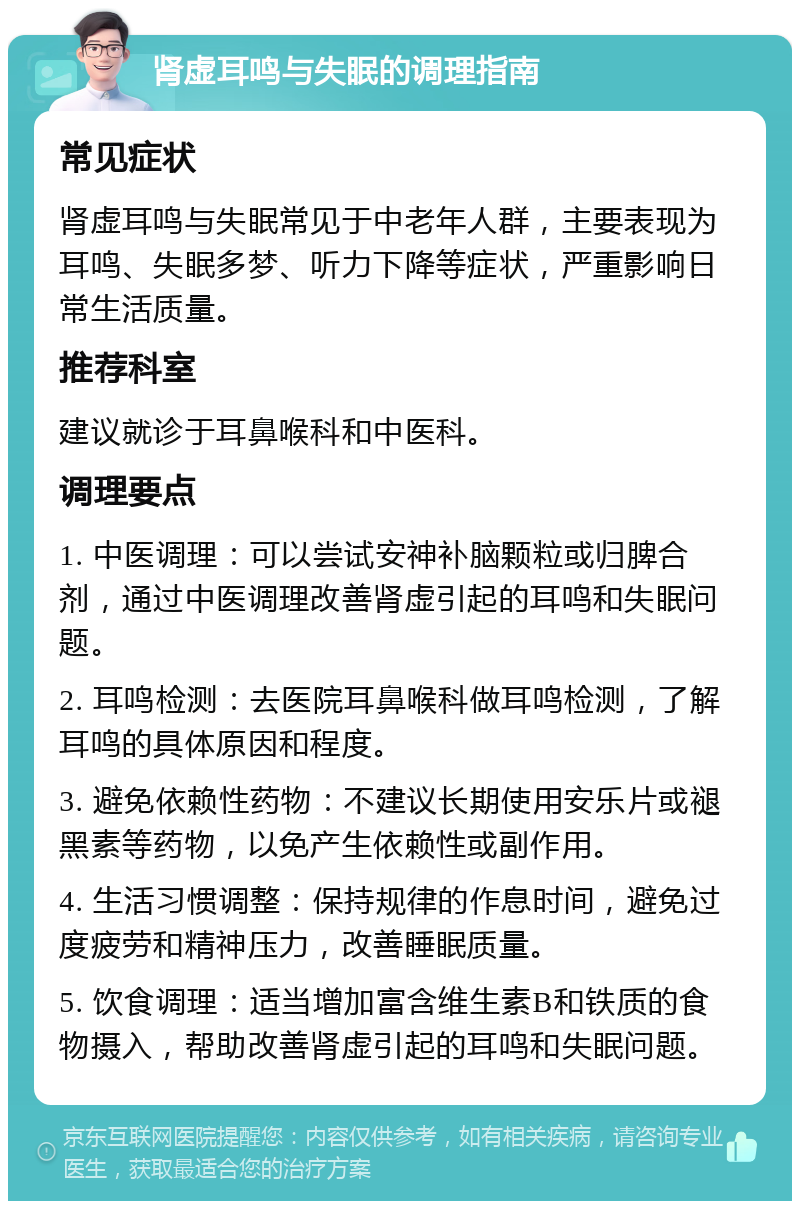 肾虚耳鸣与失眠的调理指南 常见症状 肾虚耳鸣与失眠常见于中老年人群，主要表现为耳鸣、失眠多梦、听力下降等症状，严重影响日常生活质量。 推荐科室 建议就诊于耳鼻喉科和中医科。 调理要点 1. 中医调理：可以尝试安神补脑颗粒或归脾合剂，通过中医调理改善肾虚引起的耳鸣和失眠问题。 2. 耳鸣检测：去医院耳鼻喉科做耳鸣检测，了解耳鸣的具体原因和程度。 3. 避免依赖性药物：不建议长期使用安乐片或褪黑素等药物，以免产生依赖性或副作用。 4. 生活习惯调整：保持规律的作息时间，避免过度疲劳和精神压力，改善睡眠质量。 5. 饮食调理：适当增加富含维生素B和铁质的食物摄入，帮助改善肾虚引起的耳鸣和失眠问题。