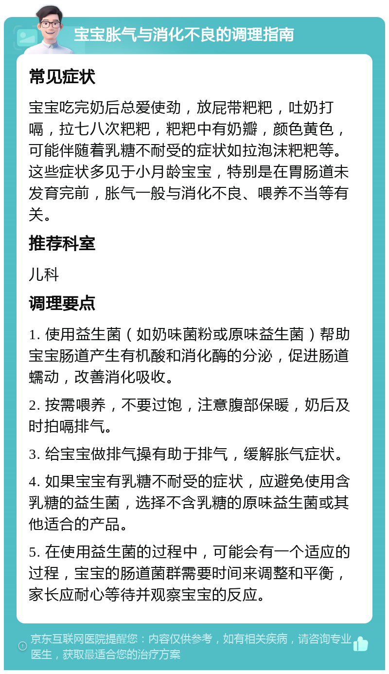 宝宝胀气与消化不良的调理指南 常见症状 宝宝吃完奶后总爱使劲，放屁带粑粑，吐奶打嗝，拉七八次粑粑，粑粑中有奶瓣，颜色黄色，可能伴随着乳糖不耐受的症状如拉泡沫粑粑等。这些症状多见于小月龄宝宝，特别是在胃肠道未发育完前，胀气一般与消化不良、喂养不当等有关。 推荐科室 儿科 调理要点 1. 使用益生菌（如奶味菌粉或原味益生菌）帮助宝宝肠道产生有机酸和消化酶的分泌，促进肠道蠕动，改善消化吸收。 2. 按需喂养，不要过饱，注意腹部保暖，奶后及时拍嗝排气。 3. 给宝宝做排气操有助于排气，缓解胀气症状。 4. 如果宝宝有乳糖不耐受的症状，应避免使用含乳糖的益生菌，选择不含乳糖的原味益生菌或其他适合的产品。 5. 在使用益生菌的过程中，可能会有一个适应的过程，宝宝的肠道菌群需要时间来调整和平衡，家长应耐心等待并观察宝宝的反应。