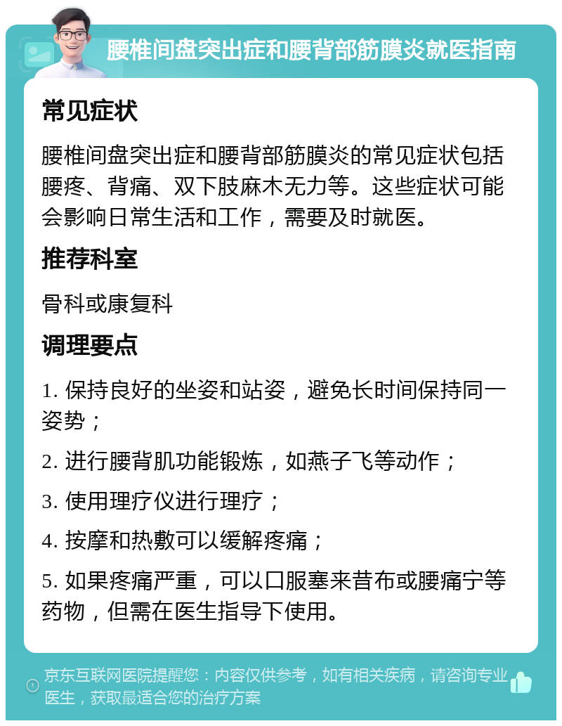 腰椎间盘突出症和腰背部筋膜炎就医指南 常见症状 腰椎间盘突出症和腰背部筋膜炎的常见症状包括腰疼、背痛、双下肢麻木无力等。这些症状可能会影响日常生活和工作，需要及时就医。 推荐科室 骨科或康复科 调理要点 1. 保持良好的坐姿和站姿，避免长时间保持同一姿势； 2. 进行腰背肌功能锻炼，如燕子飞等动作； 3. 使用理疗仪进行理疗； 4. 按摩和热敷可以缓解疼痛； 5. 如果疼痛严重，可以口服塞来昔布或腰痛宁等药物，但需在医生指导下使用。