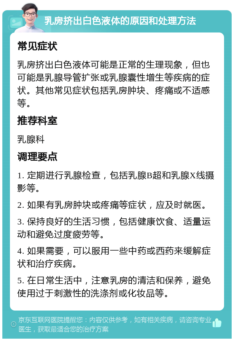 乳房挤出白色液体的原因和处理方法 常见症状 乳房挤出白色液体可能是正常的生理现象，但也可能是乳腺导管扩张或乳腺囊性增生等疾病的症状。其他常见症状包括乳房肿块、疼痛或不适感等。 推荐科室 乳腺科 调理要点 1. 定期进行乳腺检查，包括乳腺B超和乳腺X线摄影等。 2. 如果有乳房肿块或疼痛等症状，应及时就医。 3. 保持良好的生活习惯，包括健康饮食、适量运动和避免过度疲劳等。 4. 如果需要，可以服用一些中药或西药来缓解症状和治疗疾病。 5. 在日常生活中，注意乳房的清洁和保养，避免使用过于刺激性的洗涤剂或化妆品等。