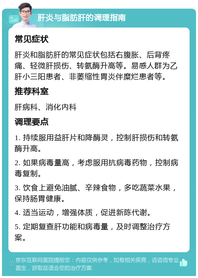 肝炎与脂肪肝的调理指南 常见症状 肝炎和脂肪肝的常见症状包括右腹胀、后背疼痛、轻微肝损伤、转氨酶升高等。易感人群为乙肝小三阳患者、非萎缩性胃炎伴糜烂患者等。 推荐科室 肝病科、消化内科 调理要点 1. 持续服用益肝片和降酶灵，控制肝损伤和转氨酶升高。 2. 如果病毒量高，考虑服用抗病毒药物，控制病毒复制。 3. 饮食上避免油腻、辛辣食物，多吃蔬菜水果，保持肠胃健康。 4. 适当运动，增强体质，促进新陈代谢。 5. 定期复查肝功能和病毒量，及时调整治疗方案。