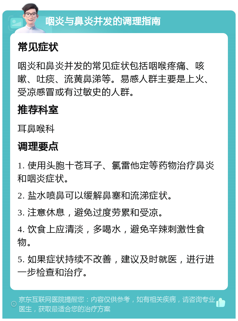 咽炎与鼻炎并发的调理指南 常见症状 咽炎和鼻炎并发的常见症状包括咽喉疼痛、咳嗽、吐痰、流黄鼻涕等。易感人群主要是上火、受凉感冒或有过敏史的人群。 推荐科室 耳鼻喉科 调理要点 1. 使用头胞十苍耳子、氯雷他定等药物治疗鼻炎和咽炎症状。 2. 盐水喷鼻可以缓解鼻塞和流涕症状。 3. 注意休息，避免过度劳累和受凉。 4. 饮食上应清淡，多喝水，避免辛辣刺激性食物。 5. 如果症状持续不改善，建议及时就医，进行进一步检查和治疗。