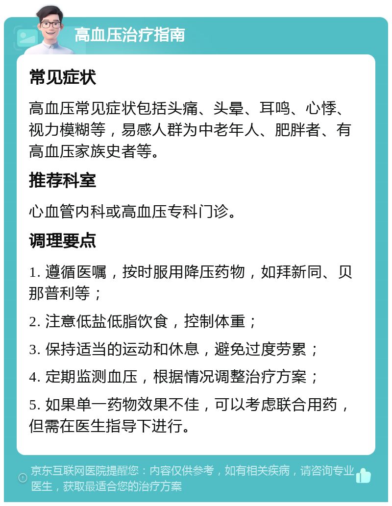 高血压治疗指南 常见症状 高血压常见症状包括头痛、头晕、耳鸣、心悸、视力模糊等，易感人群为中老年人、肥胖者、有高血压家族史者等。 推荐科室 心血管内科或高血压专科门诊。 调理要点 1. 遵循医嘱，按时服用降压药物，如拜新同、贝那普利等； 2. 注意低盐低脂饮食，控制体重； 3. 保持适当的运动和休息，避免过度劳累； 4. 定期监测血压，根据情况调整治疗方案； 5. 如果单一药物效果不佳，可以考虑联合用药，但需在医生指导下进行。