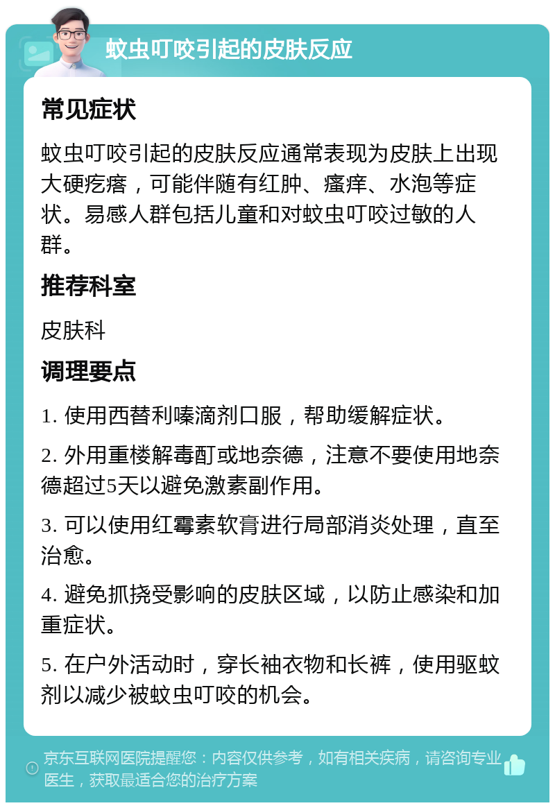 蚊虫叮咬引起的皮肤反应 常见症状 蚊虫叮咬引起的皮肤反应通常表现为皮肤上出现大硬疙瘩，可能伴随有红肿、瘙痒、水泡等症状。易感人群包括儿童和对蚊虫叮咬过敏的人群。 推荐科室 皮肤科 调理要点 1. 使用西替利嗪滴剂口服，帮助缓解症状。 2. 外用重楼解毒酊或地奈德，注意不要使用地奈德超过5天以避免激素副作用。 3. 可以使用红霉素软膏进行局部消炎处理，直至治愈。 4. 避免抓挠受影响的皮肤区域，以防止感染和加重症状。 5. 在户外活动时，穿长袖衣物和长裤，使用驱蚊剂以减少被蚊虫叮咬的机会。