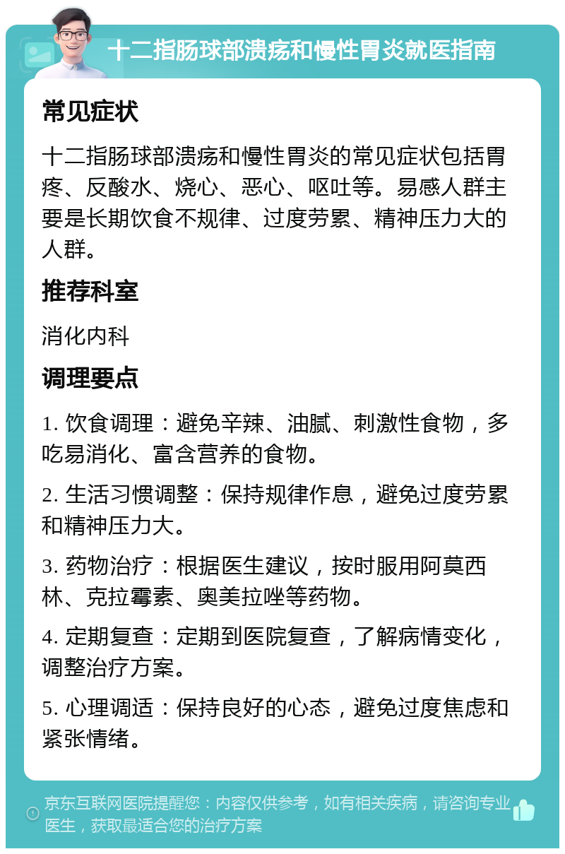 十二指肠球部溃疡和慢性胃炎就医指南 常见症状 十二指肠球部溃疡和慢性胃炎的常见症状包括胃疼、反酸水、烧心、恶心、呕吐等。易感人群主要是长期饮食不规律、过度劳累、精神压力大的人群。 推荐科室 消化内科 调理要点 1. 饮食调理：避免辛辣、油腻、刺激性食物，多吃易消化、富含营养的食物。 2. 生活习惯调整：保持规律作息，避免过度劳累和精神压力大。 3. 药物治疗：根据医生建议，按时服用阿莫西林、克拉霉素、奥美拉唑等药物。 4. 定期复查：定期到医院复查，了解病情变化，调整治疗方案。 5. 心理调适：保持良好的心态，避免过度焦虑和紧张情绪。