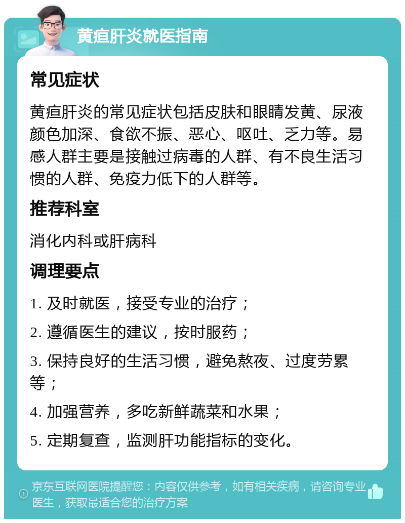 黄疸肝炎就医指南 常见症状 黄疸肝炎的常见症状包括皮肤和眼睛发黄、尿液颜色加深、食欲不振、恶心、呕吐、乏力等。易感人群主要是接触过病毒的人群、有不良生活习惯的人群、免疫力低下的人群等。 推荐科室 消化内科或肝病科 调理要点 1. 及时就医，接受专业的治疗； 2. 遵循医生的建议，按时服药； 3. 保持良好的生活习惯，避免熬夜、过度劳累等； 4. 加强营养，多吃新鲜蔬菜和水果； 5. 定期复查，监测肝功能指标的变化。